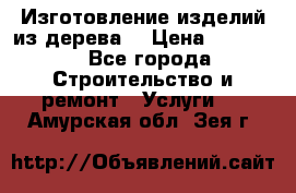 Изготовление изделий из дерева  › Цена ­ 10 000 - Все города Строительство и ремонт » Услуги   . Амурская обл.,Зея г.